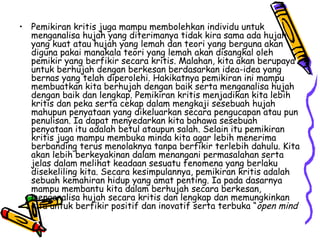 Pemikiran kritis juga mampu membolehkan individu untuk menganalisa hujah yang diterimanya tidak kira sama ada hujah yang kuat atau hujah yang lemah dan teori yang berguna akan diguna pakai manakala teori yang lemah akan disangkal oleh pemikir yang berfikir secara kritis. Malahan, kita akan berupaya untuk berhujah dengan berkesan berdasarkan idea-idea yang bernas yang telah diperolehi.  Hakikatnya pemikiran ini mampu membuatkan kita berhujah dengan baik serta menganalisa hujah dengan baik dan lengkap. Pemikiran kritis menjadikan kita lebih kritis dan peka serta cekap dalam mengkaji sesebuah hujah mahupun penyataan yang dikeluarkan secara pengucapan atau pun penulisan.  Ia dapat menyedarkan kita bahawa sesebuah penyataan itu adalah betul ataupun salah. Selain itu pemikiran kritis juga mampu membuka minda kita agar lebih menerima berbanding terus menolaknya tanpa berfikir terlebih dahulu. Kita akan lebih berkeyakinan dalam menangani permasalahan serta jelas dalam melihat keadaan sesuatu fenomena yang berlaku disekeliling kita. Secara kesimpulannya, pemikiran kritis adalah sebuah kemahiran hidup yang amat penting. Ia pada dasarnya mampu membantu kita dalam berhujah secara berkesan, menganalisa hujah secara kritis dan lengkap dan memungkinkan kita untuk berfikir positif dan inovatif serta terbuka “ open mind 