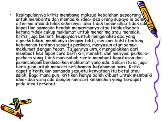 Kesimpulannya kritis membawa maksud kebolehan seseorang untuk membantu dan membaiki idea-idea orang supaya ia boleh diterima atau ditolak sekiranya idea tidak benar atau tidak ada kepastian samaada hendak menerimanya atau tidak disebab kerana tidak cukup maklumat untuk menerima atau menolak. Kritis juga bererti keupayaan untuk menganalisa apa yang diperkatakan, menilainya dengan teliti, mencari bukti tentang kebenaran tentang sesuatu perkara, menyusun atur semua maklumat dengan tepat. Tujuannya untuk mengelakkan dari membuat kesilapan cara berfikir, meneliti dan menyoal perkara-perkara yang tidak munasabah serta membuat keputusan dan perancangan berdasarkan maklumat yang ada. Selain itu ia juga bertujuan untuk mencari kefahaman-kefahaman baru. Kritis dapat ditentukan samaada sesuatu kenyataan itu betul atau salah. Bagaimana pun, kritikan hanya boleh dibuat untuk membaiki idea-idea yang ada dengan mencari kelemahan yang terdapat pada idea tersebut. 