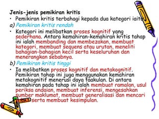 Jenis-jenis pemikiran kritis Pemikiran kritis terbahagi kepada dua kategori iaitu: a)  Pemikiran kritis rendah Kategori ini melibatkan  proses kognitif  yang  sederhana . Antara kemahiran-kemahiran kritis tahap ini ialah  membanding dan membezakan, membuat kategori, membuat sequens atau urutan, meneliti bahagian-bahagian kecil serta keseluruhan dan menerangkan sebabnya. b)  Pemikiran kritis tinggi Ia melibatkan  proses kognitif dan metakognitif . Pemikiran tahap ini juga menggunakan kemahiran metakognitif menerusi daya taakulan. Di antara kemahiran pada tahap ini ialah  membuat ramalan, usul periksa andaian, membuat inferensi, mengesahkan sumber maklumat, membuat generalisasi dan mencari sebab serta membuat kesimpulan. 