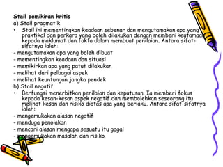 Stail pemikiran kritis a) Stail pragmatik  Stail ini mementingkan keadaan sebenar dan mengutamakan apa yang praktikal dan perkara yang boleh dilakukan dengan memberi keutamaan kepada maklumat dan fakta dalam membuat penilaian. Antara sifat-sifatnya ialah: - mengutamakan apa yang boleh dibuat - mementingkan keadaan dan situasi - memikirkan apa yang patut dilakukan - melihat dari pelbagai aspek - melihat keuntungan jangka pendek b) Stail negatif Berfungsi menerbitkan penilaian dan keputusan. Ia memberi fokus kepada kesan-kesan aspek negatif dan membolehkan seseorang itu melihat kesan dan risiko diatas apa yang berlaku. Antara sifat-sifatnya ialah: - mengemukakan alasan negatif - menduga penolakan - mencari alasan mengapa sesuatu itu gagal - mengemukakan masalah dan risiko 
