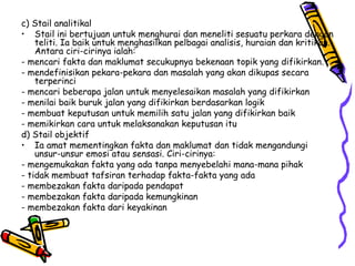 c) Stail analitikal Stail ini bertujuan untuk menghurai dan meneliti sesuatu perkara dengan teliti. Ia baik untuk menghasilkan pelbagai analisis, huraian dan kritikan. Antara ciri-cirinya ialah: - mencari fakta dan maklumat secukupnya bekenaan topik yang difikirkan. - mendefinisikan pekara-pekara dan masalah yang akan dikupas secara terperinci - mencari beberapa jalan untuk menyelesaikan masalah yang difikirkan - menilai baik buruk jalan yang difikirkan berdasarkan logik - membuat keputusan untuk memilih satu jalan yang difikirkan baik - memikirkan cara untuk melaksanakan keputusan itu d) Stail objektif Ia amat mementingkan fakta dan maklumat dan tidak mengandungi unsur-unsur emosi atau sensasi. Ciri-cirinya: - mengemukakan fakta yang ada tanpa menyebelahi mana-mana pihak - tidak membuat tafsiran terhadap fakta-fakta yang ada - membezakan fakta daripada pendapat  - membezakan fakta daripada kemungkinan - membezakan fakta dari keyakinan 