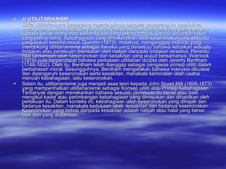 a) UTILITARIANISM Etika utilitarianisme berpegang kepada prinsip bahawa seseorang itu sepatutnya melakukan sesuatu tindakan yang akan menghasilkan kebaikan yang paling banyak kepada setiap orang atau kebahagiaan yang paling banyak kepada sejumlah insan yang paling ramai. Kebahagiaan yang dimaksudkan ialah keseronokan iaitu sesuatu yang bukan bersifat moral. Quinton (1973), misalnya, menganggap individu yang mendokong utilitarianisme sebagai mereka yang bersetuju bahawa kebaikan sesuatu tindakan atau perlakuan ditentukan oleh natijah daripada tindakan tersebut. Penentu nilai berkenaan ialah keseronokan dan kesakitan yang wujud bersamanya. Warnock (1979) pula berpendapat bahawa perkataan utilitarian dicipta oleh Jeremy Bentham (1748-1832). Oleh itu, Bentham telah dianggap sebagai pengasas prinsip utiliti dalam perbahasan moral. Sesungguhnya, Bentham mengatakan bahawa manusia dikuasai dan dipengaruhi keseronokan serta kesakitan, manakala kemoralan ialah usaha mencari kebahagiaan, iaitu keseronokan. Selain itu, utilitarianisme juga menjadi asas teori kepada John Stuart Mill (1806-1873) yang memperihalkan utilitarianisme sebagai Konsep utiliti atau Prinsip Kebahagiaan Terbanyak dengan menekankan bahawa sesuatu perlakuan itu benar atau baik mengikut kadar atau perimbangan kebahagiaan yang dimajukan dan dihasilkan oleh perlakuan itu. Dalam konteks ini, kebahagiaan ialah keseronokan yang dihajati dan tiadanya kesakitan, manakala kedukaan ialah  kesakitan dan tiadanya keseronokan. Keseronokan yang bebas daripada kesakitan adalah natijah atau hasil yang benar, baik dan yang diidamkan. 