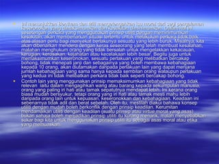 Ini menunjukkan Bentham dan Mill mengetengahkan isu moral dari segi pengalaman keseronokan yang dimaksimumkan dan kesakitan diminimumkan. Dalam hal ini, sesetengah perkara yang menggunakan prinsip utiliti dengan meminimumkan kesakitan, akan membenarkan situasi tertentu untuk melakukan perkara tidak baik atas alasan perlu bagi menyekat berlakunya sesuatu yang lebih buruk. Misalnya, kita akan dibenarkan mendera dengan keras seseorang yang telah membuat kesalahan, malahan menghukum orang yang tidak bersalah untuk mengelakkan kekacauan, kerugian, kerosakan, kejahatan atau kecelakaan lebih besar. Begitu juga untuk memaksimumkan keseronokan, sesuatu perlakuan yang melibatkan bercakap bohong, tidak menepati janji dan sebagainya yang boleh membawa kebahagiaan kepada 10 orang, akan diutamakan daripada perlakuan lain yang dapat menjana jumlah kebahagiaan yang sama hanya kepada sembilan orang walaupun perlakuan yang kedua ini tidak melibatkan perkara tidak baik seperti bercakap bohong.  Contoh lain yang menggunakan prinsip memaksimumkan kebahagiaan yang tidak relevan  iaitu dalam mengagihkan wang atau barang kepada sekumpulan manusia, orang yang paling iri hati atau tamak sepatutnya mendapat lebih. Ini kerana orang biasa mudah bersyukur, tetapi orang yang iri hati atau tamak mesti mahu lebih daripada orang lain untuk kepuasan, keseronokkan dan kebahagiaan. Keadaan ini sebenarnya tidak adil dan berat sebelah. Oleh itu, mestilah diakui bahawa konsep utiliti dengan mudah boleh berkonflik dengan prinsip keadilan. Kerumitan mendamaikan utiliti dengan keadilan (suatu prinsip atau  virtue  moral yang asas) bukan sahaja boleh menjadikan prinsip utiliti itu kurang menarik, malah menyebabkan sukar bagi kita untuk menggunakan prinsip utiliti itu sebagai asas moral atau etika yang memuaskan.  