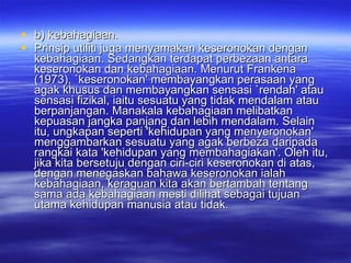 b) kebahagiaan.  Prinsip utiliti juga menyamakan keseronokan dengan kebahagiaan. Sedangkan terdapat perbezaan antara keseronokan dan kebahagiaan. Menurut Frankena (1973), `keseronokan' membayangkan perasaan yang agak khusus dan membayangkan sensasi `rendah' atau sensasi fizikal, iaitu sesuatu yang tidak mendalam atau berpanjangan. Manakala kebahagiaan melibatkan kepuasan jangka panjang dan lebih mendalam. Selain itu, ungkapan seperti 'kehidupan yang menyeronokan' menggambarkan sesuatu yang agak berbeza daripada rangkai kata 'kehidupan yang membahagiakan'. Oleh itu, jika kita bersetuju dengan ciri-ciri keseronokan di atas, dengan menegaskan bahawa keseronokan ialah kebahagiaan, keraguan kita akan bertambah tentang sama ada kebahagiaan mesti dilihat sebagai tujuan utama kehidupan manusia atau tidak. 