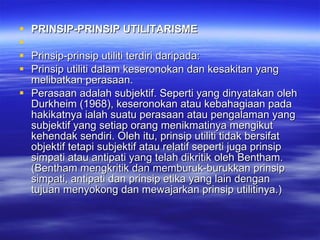 PRINSIP-PRINSIP UTILITARISME Prinsip-prinsip utiliti terdiri daripada: Prinsip utiliti dalam keseronokan dan kesakitan yang melibatkan perasaan.  Perasaan adalah subjektif. Seperti yang dinyatakan oleh Durkheim (1968), keseronokan atau kebahagiaan pada hakikatnya ialah suatu perasaan atau pengalaman yang subjektif yang setiap orang menikmatinya mengikut kehendak sendiri. Oleh itu, prinsip utiliti tidak bersifat objektif tetapi subjektif atau relatif seperti juga prinsip simpati atau antipati yang telah dikritik oleh Bentham. (Bentham mengkritik dan memburuk-burukkan prinsip simpati, antipati dan prinsip etika yang lain dengan tujuan menyokong dan mewajarkan prinsip utilitinya.) 