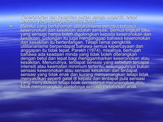 Keseronokan dan kesakitan bukan sahaja subjektif, tetapi sesuatu yang disangsikan atau kabur.  Mereka yang berfahaman utilitarianisme percaya bahawa keseronokan dan kesakitan adalah sensasi. Semua tingkah laku yang sensasi hanya boleh digolongkan kepada keseronokan dan kesakitan. Golongan itu juga menganggap bahawa keseronokan dan kesakitan itu bertentangan. Tetapi ramai pengkritik utilitarianisme berpendapat bahawa semua kepercayaan dan anggapan itu tidak tepat. Parekh (1974), misalnya, berhujah bahawa ada keadaan minda yang tidak boleh diterangkan dengan betul dan tepat bagi menggambarkan keseronokan atau kesakitan. Menurutnya, terdapat sensasi yang sebelum tercapai intensiti atau keamatan minimum tertentu, sesungguhnya bukan sensasi keseronokan atau sensasi kesakitan dan terdapat sensasi yang tidak enak dan kurang menyenangkan tetapi tidak menyakitkan seperti gatal di kepala dan terdapat pula sensasi yang menyakitkan tetapi tidak semestinya merunsingkan atau tidak menyenangkan contohnya semasa melahirkan anak   
