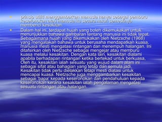 prinsip utiliti menggambarkan manusia hanya sebagai pemburu keseronokan atau manusia itu secara naluri semestinya membenci kesakitan.  Dalam hal ini, terdapat hujah yang boleh dikemukakan untuk menunjukkan bahawa gambaran tentang manusia ini tidak tepat. Sebagaimana hujah yang dikemukakan oleh Nietzsche (1968) yang mengatakan bahawa untuk berusaha mendapatkan kuasa, manusia mesti mengatasi rintangan dan menempuh halangan. Ini ditafsirkan oleh Nietzsche sebagai mengejar atau memburu kuasa melalui kesakitan. Dengan kata lain, kesakitan dialami apabila berhadapan rintangan ketika bertekad untuk berkuasa, Oleh itu, kesakitan ialah sesuatu yang wujud dalam alam ini sebagai sifat atau bahagian yang tetap dan semula jadi. Kesakitan tidak perlu dielakkan tetapi mesti diatasi untuk mencapai kuasa. Nietzsche juga menggambarkan kesakitan sebagai 'bapa' kepada keseronokan dan pendahuluan kepada keseronokan kerana kesakitan ialah pengalaman mengatasi sesuatu rintangan atau halangan. 