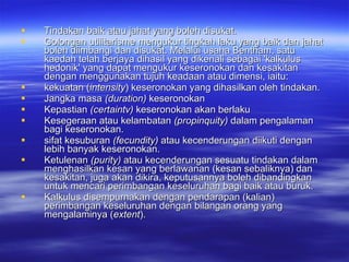 Tindakan baik atau jahat yang boleh disukat.  Golongan utilitarisme mengukur tingkah laku yang baik dan jahat boleh diimbangi dan disukat. Melalui usaha Bentham, satu kaedah telah berjaya dihasil yang dikenali sebagai 'kalkulus hedonik' yang dapat mengukur keseronokan dan kesakitan dengan menggunakan tujuh keadaan atau dimensi, iaitu:  kekuatan ( intensity ) keseronokan yang dihasilkan oleh tindakan. Jangka masa  (duration)  keseronokan Kepastian  (certaintv)  keseronokan akan berlaku Kesegeraan atau kelambatan  (propinquity)  dalam pengalaman bagi keseronokan. sifat kesuburan  (fecundity)  atau kecenderungan diikuti dengan lebih banyak keseronokan. Ketulenan  (purity)  atau kecenderungan sesuatu tindakan dalam menghasilkan kesan yang berlawanan (kesan sebaliknya) dan kesakitan, juga akan dikira, keputusannya boleh dibandingkan untuk mencari perimbangan keseluruhan bagi baik atau buruk. Kalkulus disempurnakan dengan pendarapan (kalian) perimbangan keseluruhan dengan bilangan orang yang mengalaminya ( extent ). 