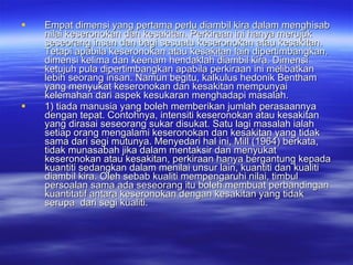 Empat dimensi yang pertama perlu diambil kira dalam menghisab nilai keseronokan dan kesakitan. Perkiraan ini hanya merujuk seseorang insan dan bagi sesuatu keseronokan atau kesakitan. Tetapi apabila keseronokan atau kesakitan lain dipertimbangkan, dimensi kelima dan keenam hendaklah diambil kira. Dimensi ketujuh pula dipertimbangkan apabila perkiraan ini melibatkan lebih seorang insan. Namun begitu, kalkulus hedonik Bentham yang menyukat keseronokan dan kesakitan mempunyai kelemahan dari aspek kesukaran menghadapi masalah.  1) tiada manusia yang boleh memberikan jumlah perasaannya dengan tepat. Contohnya, intensiti keseronokan atau kesakitan yang dirasai seseorang sukar disukat. Satu lagi masalah ialah setiap orang mengalami keseronokan dan kesakitan yang tidak sama dari segi mutunya. Menyedari hal ini, Mill (1964) berkata, tidak munasabah jika dalam mentaksir dan menyukat keseronokan atau kesakitan, perkiraan hanya bergantung kepada kuantiti sedangkan dalam menilai unsur lain, kuantiti dan kualiti diambil kira. Oleh sebab kualiti mempengaruhi nilai, timbul persoalan sama ada seseorang itu boleh membuat perbandingan kuantitatif antara keseronokan dengan kesakitan yang tidak serupa  dari segi kualiti. 