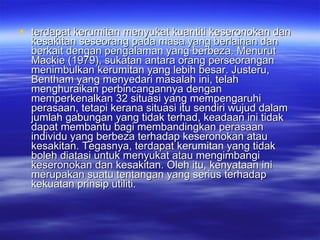terdapat kerumitan menyukat kuantiti keseronokan dan kesakitan seseorang pada masa yang berlainan dan berkait dengan pengalaman yang berbeza. Menurut Mackie (1979), sukatan antara orang perseorangan menimbulkan kerumitan yang lebih besar. Justeru, Bentham yang menyedari masalah ini, telah menghuraikan perbincangannya dengan memperkenalkan 32 situasi yang mempengaruhi perasaan, tetapi kerana situasi itu sendiri wujud dalam jumlah gabungan yang tidak terhad, keadaan ini tidak dapat membantu bagi membandingkan perasaan individu yang berbeza terhadap keseronokan atau kesakitan. Tegasnya, terdapat kerumitan yang tidak boleh diatasi untuk menyukat atau mengimbangi keseronokan dan kesakitan. Oleh itu, kenyataan ini merupakan suatu tentangan yang serius terhadap kekuatan prinsip utiliti. 