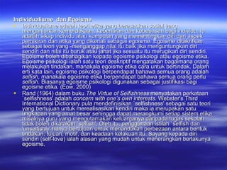 Individualisme  dan Egoisme Individualisme adalah teori etika yang berasaskan sosial yang menganjurkan kemerdekaan, kebenaran dan kebebasan bagi individu. Ia adalah sikap individu atau kumpulan yang mementingkan diri dari aspek pemikiran dan etika yang dikenali sebagai egoisme. Egoisme ditakrifkan sebagai teori yang ­menganggap nilai itu baik jika menguntungkan diri sendiri dan nilai itu buruk atau jahat jika sesuatu itu merugikan diri sendiri. Egoisme boleh dibahagikan kepada egoisme psikologi atau egoisme etika. Egoisme psikologi ialah satu teori deskriptif mengatakan bagaimana orang melakukan tindakan, manakala egoisme etika cara untuk bertindak. Dalam erti kata lain, egoisme psikologi berpendapat bahawa semua orang adalah  selfish,  manakala egoisme etika berpendapat bahawa semua orang perlu  selfish.  Biasanya egoisme psikologi digunakan sebagai justifikasi bagi egoisme etika. (Eow. 2000) Rand (1964) dalam buku  The Virtue of Selfishness  menyatakan perkataan `selfishness' adalah  concern with one’s own interests.  Webster's Third International Dictionary pula mendefinisikan `selfishness' sebagai satu teori yang bertujuan untuk merealisasikan kendiri maka ia merupakan satu ungkapan yang amat besar sehingga dapat merangkumi setiap sistem etika misalnya guru yang mengutamakan keluarganya daripada tugas sekolah tidak boleh dikatakan `selfish'. Oleh itu, penggunaan istilah `selfish dan 'unselfishly' hanya bertujuan untuk menandakan perbezaan antara bentuk tindakan, tujuan, motif, dan keadaan kelakuan itu. Sayang kepada diri sendiri (self-love) ialah alasan yang mudah untuk menerangkan berlakunya egoisme.  