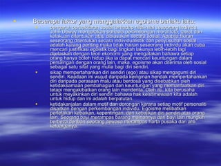 Beberapa faktor yang menggalakkan egoisme berlaku iaitu:  pengaruh persekitaran sosial terhadap nilai-nilai seseorang individu. John Dewey mengatakan bahawa pertimbangan moral kita, tabiat dan kelakuan ditentukan atau dibiasakan secara sosial. Apabila fikiran seseorang ditentukan secara indiividualistik dan penyusunan sosial adalah kurang penting maka tidak hairan seseorang individu akan cuba mencari justifikasi egoistik bagi tingkah lakunya lebih-lebih lagi dijelaskan dengan teori ekonomi yang mengatakan bahawa setiap orang hanya boleh hidup jika ia dapat mencari keuntungan dalam persaingan dengan orang lain, maka. egoisme akan diterima oleh sosial sebagai satu sifat yang mulia bagi diri sendiri. sikap mempertahankan diri sendiri (ego) atau sikap mengagumi diri sendiri. Keadaan ini wujud daripada keinginan hendak mempertahankan diri daripada perasaan malu atau berdosa yang disebabkan oleh ketidaksamaan pembahagian dan keuntungan yang memanfaatkan diri tetapi mengakibatkan orang lain menderita. Oleh itu, kita berusaha untuk meyakinkan diri sendiri bahawa hak keistimewaan kita adalah untuk hidup dan ini adalah berpatutan. ketidakanjalan dalam motif dan dorongan kerana setiap motif personaliti dikaitkan dengan perkembangan individu. Egoisme melibatkan perletakan kebaikan, kepentingan, dan kebajikan diri sendiri atas orang lain. Seorang bayi merampas barang mainannya dari bayi lain mungkin berbeza denban seorang dewasa merampas harta pusaka dari ahli keluarganya. 