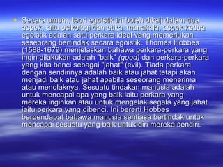 Secara umum, teori egoistik ini boleh dikaji dalam dua aspek, iaitu psikologi dan etika. manakala, aspek kedua egoistik adalah satu perkara ideal vang memerlukan seseorang bertindak secara egoistik. Thomas Hobbes (1588-1679) menjelaskan bahawa perkara-perkara yang ingin dilakukan adalah "baik"  (good)  dan perkara-perkara yang kita benci sebagai "jahat" (evil). Tiada perkara dengan sendirinya adalah baik atau jahat tetapi akan menjadi baik atau jahat apabila seseorang menerima atau menolaknya. Sesuatu tindakan manusia adalah untuk mencapai apa yang baik iaitu perkara yang mereka inginkan atau untuk mengelak segala yang jahat iaitu perkara yang dibenci. Ini bererti Hobbes berpendapat bahawa manusia sentiasa bertindak untuk mencapai sesuatu yang baik untuk diri mereka sendiri. 