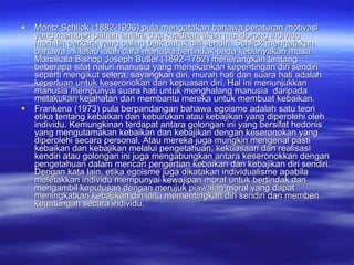 Moritz Schlick (1882-1936) pula mengatakan bahawa peraturan motivasi yang memberi pilihan antara dua keadaan akan mendorong individu memilih perkara yang paling baik untuk diri sendiri. Schlick mengatakan bahawa ini tetap ialah cara manusia bertindak pada kebanyakan masa. Manakala Bishop Joseph Butler (1692-1752) menerangkan tentang beberapa sifat naluri manusia yang menekankan kepentingan diri sendiri seperti mengikut selera, sayangkan diri, murah hati dan suara hati adalah keperluan untuk keseronokan dan kepuasan diri. Hal ini menunjukkan manusia mempunyai suara hati untuk menghalang manusia  daripada melakukan kejahatan dan membantu mereka untuk membuat kebaikan.  Frankena (1973) pula berpandangan bahawa egoisme adalah satu teori etika tentang kebaikan dan keburukan atau kebajikan yang diperolehi oleh individu. Kemungkinan terdapat antara golongan ini yang bersifat hedonis yang mengutamakan kebaikan dan kebajikan dengan keseronokan yang diperolehi secara personal. Atau mereka juga mungkin mengenal pasti kebaikan dan kebajikan melalui pengetahuan, kekuasaan dan realisasi kendiri atau golongan ini juga mengabungkan antara keseronokkan dengan pengetahuan dalam mencari pengertian kebaikan dan kebajikan diri sendiri. Dengan kata lain, etika egoisme juga dikatakan individualisme apabila meletakkan individu mempunyai kewajipan moral untuk bertindak dan mengambil keputusan dengan merujuk piawaian moral yang dapat meningkatkan kebajikan diri iaitu mementingkan diri sendiri dan memberi keuntungan secara individu.  