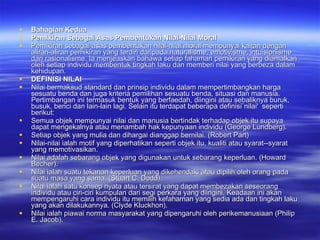 Bahagian Kedua Pemikiran Sebagai Asas Pembentukan Nilai-Nilai Moral Pemikiran sebagai asas pembentukan nilai-nilai moral mempunyai kaitan dengan aliran-aliran pemikiran yang terdiri daripada naturalisme, emotivisme, intuisionisme dan rasionalisme. Ia menjeaskan bahawa setiap fahaman pemikiran yang diamalkan oleh setiap individu membentuk tingkah laku dan memberi nilai yang berbeza dalam kehidupan. DEFINISI NILAI  Nilai bermaksud standard dan prinsip individu dalam mempertimbangkan harga sesuatu benda dan juga kriteria pemilihan sesuatu benda, situasi dan manusia. Pertimbangan ini termasuk bentuk yang berfaedah, diingini atau sebaliknya buruk, busuk, benci dan lain-lain lagi. Selain itu terdapat beberapa definisi`nilai'  seperti berikut: Semua objek mempunyai nilai dan manusia bertindak terhadap objek itu supaya dapat mengekalnya atau menambah hak kepunyaan individu (George Lundberg). Setiap objek yang mulia dan dihargai dianggap bernilai.  (Robert Part) Nilai-nilai ialah motif yang diperhatikan seperti objek itu, kualiti atau syarat-­syarat yang memotivasikan. Nilai adalah sebarang objek yang digunakan untuk sebarang keperluan. (Howard Becher). Nilai ialah suatu tekanan keperluan yang dikehendaki atau dipilih oleh orang pada suatu masa yang sama. (Stuart C. Dodd). Nilai ialah satu konsep nyata atau tersirat yang dapat membezakan seseorang individu atau ciri-ciri kumpulan dari segi perkara yang diingini. Keadaan ini akan mempengaruhi cara individu itu memilih kefahaman yang sedia ada dan tingkah laku yang akan dilakukannya. (Clyde Kluckhon). Nilai ialah piawai norma masyarakat yang dipengaruhi oleh perikemanusiaan (Philip E. Jacob). 