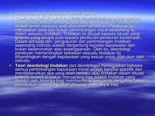 Teori deontologi dihuraikan seperti berikut: Teori deontologi peraturan  (rule deontologry)  yang mengatakan bahawa kepiawaian tentang betul atau salah sesuatu tindakan itu adalah terdiri daripada satu atau lebih peraturan. Peraturan itu merupakan asas dan bukan pertimbangan moral seseorang itu dalam sesuatu tindakan.  Tindakan ini dirujuk kepada situasi yang tertentu yang dirujuk pula kepada peraturan-peraturan berkenaan. Dalam erti kata lain, pengukuran dan pertimbangan tindakan seseorang individu adalah bergantung kepada kepiawaian dan bukan keseronokan atau kesengsaraan. Oleh itu, deontologi peraturan mementingkan kebaikan sesuatu tindakan itu dibandingkan dengan kepiawaian yang sesuai untuk dilakukan oleh individu.  Teori deontologi tindakan  (act deontology)  menegaskan bahawa semua pertimbangan keputusan moral adalah bersifat spesifik dan menitikberatkan apa yang telah berlaku atau tindakan dalam situasi tertentu seperti tindakan menyerang Iraq adalah tindakan yang diambil oleh Amerika bagi membanteras penganas-penganas tanpa memikirkan risiko yang akan dihadapi oleh rakyat Iraq.  