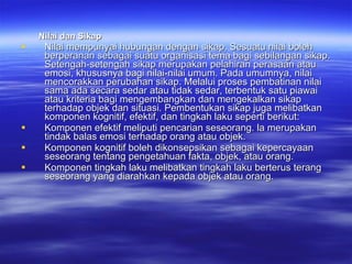 Nilai dan Sikap Nilai mempunyai hubungan dengan sikap. Sesuatu nilai boleh berperanan sebagai suatu organisasi tema bagi sebilangan sikap. Setengah-setengah sikap merupakan pelahiran perasaan atau emosi, khususnya bagi nilai-nilai umum. Pada umumnya, nilai mencorakkan perubahan sikap. Melalui proses pembatinan nilai sama ada secara sedar atau tidak sedar, terbentuk satu piawai atau kriteria bagi mengembangkan dan mengekalkan sikap terhadap objek dan situasi. Pembentukan sikap juga melibatkan komponen kognitif, efektif, dan tingkah laku seperti berikut: Komponen efektif meliputi pencarian seseorang. la merupakan tindak balas emosi terhadap orang atau objek. Komponen kognitif boleh dikonsepsikan sebagai kepercayaan seseorang tentang pengetahuan fakta, objek, atau orang.  Komponen tingkah laku melibatkan tingkah laku berterus terang seseorang yang diarahkan kepada objek atau orang. 