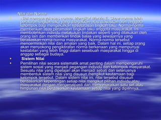 Nilai dan Norma Nilai mempunyai asas norma. Mengikut Marvin E. Shaw norma ialah peraturan tingkah laku yang ditegakkan atau diasaskan oleh anggota kelompok bagi mengekalkan keselarasan tingkah laku. Norma-norma memberikan asas peramalan tingkah laku anggota masyarakat. Ini membolehkan individu melakukan tindakan seperti yang dilakukan oleh orang lain dan memberikan tindak balas yang sewajarnya yang berasaskan noma-norma masyarakat. Norma-norma tersebut mencerminkan nilai dan amalan yang baik. Dalam hal ini, setiap orang akan menyokong pengiktirafan norma berkenaan yang mempunyai kestabilan yang lebih tinggi dalam sesebuah masyarakat hingga di anggap sebagai budaya.  Sistem Nilai Pemilihan nilai secara sistematik amat penting dalam mempengaruhi sistem sosial yang menjadi pegangan individu dan kelompok masyarakat. Sesuatu nilai yang dipelajari akan menjadi sebati dan seterusnya membentuk sistem nilai yang disusun mengikut keutamaan bagi kelompok tersebut. Dalam sistem nilai ini, nilai tersebut disusun berdasarkan kepentingan setiap nilai mengikut pilihan individu atau masyarakat dengan mengenalpasti dan menyenaraikan satu set atau himpunan nilai berdasarkan keutamaan setiap nilai yang dipilihnya. 