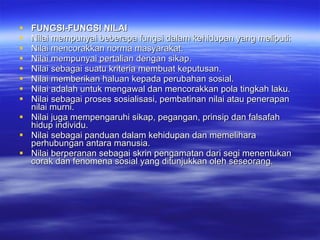 FUNGSI-FUNGSI NILAI  Nilai mempunyai beberapa fungsi dalam kehidupan yang meliputi: Nilai mencorakkan norma masyarakat.  Nilai mempunyai pertalian dengan sikap.  Nilai sebagai suatu kriteria membuat keputusan.  Nilai memberikan haluan kepada perubahan sosial.  Nilai adalah untuk mengawal dan mencorakkan pola tingkah laku. Nilai sebagai proses sosialisasi, pembatinan nilai atau penerapan nilai murni.  Nilai juga mempengaruhi sikap, pegangan, prinsip dan falsafah hidup individu.  Nilai sebagai panduan dalam kehidupan dan memelihara perhubungan antara manusia.  Nilai berperanan sebagai skrin pengamatan dari segi menentukan corak dan fenomena sosial yang ditunjukkan oleh seseorang.  