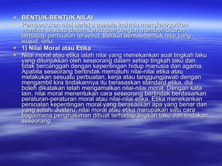 BENTUK-BENTUK NILAI Pembentukan nilai berlaku apabila individu mengkategorikan manfaat sesuatu dalam kehidupan dengan memberi ukuran terhadap perbuatan tersebut. Berikut bentuk-bentuk nilai yang wujud, iaitu: 1) Nilai Moral atau Etika Nilai moral atau etika ialah nilai yang menekankan soal tingkah laku yang ditunjukkan oleh seseorang dalam setiap tingkah laku dan tidak bercanggah dengan kepentingan hidup manusia dan agama. Apabila seseorang bertindak mematuhi nilai-nilai etika atau melakukan sesuatu perbuatan, kerja atau tanggungjawab dengan mengambil kira tindakannya itu berasaskan standard etika, dia boleh dikatakan telah mengamalkan nilai-nilai moral. Dengan kata lain, nilai moral menentukan cara seseorang bertindak berdasarkan peraturan-peraturan moral atau nilai-nilai etika. Etika menekankan persoalan kepentingan moral yang berasaskan apa yang benar dan yang salah. Justeru, nilai moral atau etika merupakan satu cara bagaimana penghakiman dibuat terhadap tingkah taku dan tindakan seseorang.  