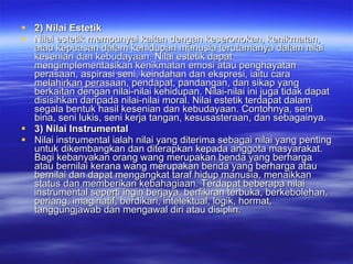 2) Nilai Estetik Nilai estetik mempunyai kaitan dengan keseronokan, kenikmatan, atau kepuasan dalam kehidupan manusia terutamanya dalam nilai kesenian dan kebudayaan. Nilai estetik dapat mengimplementasikan kenikmatan emosi atau penghayatan perasaan, aspirasi seni, keindahan dan ekspresi, iaitu cara melahirkan perasaan, pendapat, pandangan, dan sikap yang berkaitan dengan nilai-nilai kehidupan. Nilai-nilai ini juga tidak dapat disisihkan daripada nilai-nilai moral. Nilai estetik terdapat dalam segala bentuk hasil kesenian dan kebudayaan.  Contohnya, seni bina, seni lukis, seni kerja tangan, kesusasteraan, dan sebagainya.  3) Nilai Instrumental Nilai instrumental ialah nilai yang diterima sebagai nilai yang penting untuk dikembangkan dan diterapkan kepada anggota masyarakat. Bagi kebanyakan orang wang merupakan benda yang berharga atau bernilai kerana wang merupakan benda yang berharga atau bernilai dan dapat mengangkat taraf hidup manusia, menaikkan status dan memberikan kebahagiaan. Terdapat beberapa nilai instrumental seperti ingin berjaya, berfikiran terbuka, berkebolehan, periang, imaginatif, berdikari, intelektual, logik, hormat, tanggungjawab dan mengawal diri atau disiplin.  