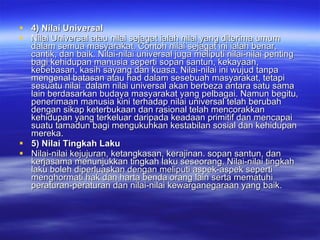 4) Nilai Universal Nilai Universal atau nilai sejagat ialah nilai yang diterima umum dalam semua masyarakat. Contoh nilai sejagat ini ialah benar, cantik, dan baik. Nilai-nilai universal juga meliputi nilai-nilai penting bagi kehidupan manusia seperti sopan santun, kekayaan, kebebasan, kasih sayang dan kuasa. Nilai-nilai ini wujud tanpa mengenal batasan atau had dalam sesebuah masyarakat, tetapi sesuatu nilai  dalam nilai universal akan berbeza antara satu sama lain berdasarkan budaya masyarakat yang pelbagai. Namun begitu, penerimaan manusia kini terhadap nilai universal telah berubah dengan sikap keterbukaan dan rasional telah mencorakkan kehidupan yang terkeluar daripada keadaan primitif dan mencapai suatu tamadun bagi mengukuhkan kestabilan sosial dan kehidupan mereka.  5) Nilai Tingkah Laku Nilai-nilai kejujuran, ketangkasan, kerajinan. sopan santun, dan kerjasama menunjukkan tingkah laku seseorang. Nilai-nilai tingkah laku boleh diperluaskan dengan meliputi aspek-aspek seperti menghormati hak dan harta benda orang lain serta mematuhi peraturan-peraturan dan nilai-nilai kewarganegaraan yang baik. 