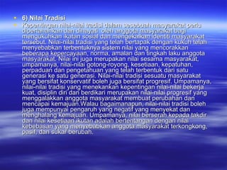 6) Nilai Tradisi Kepentingan nilai-nilai tradisi dalam sesebuah masyarakat perlu dipertahankan dan dihayati  oleh anggota masyarakat bagi mengukuhkan ikatan sosial dan mengekalkan identiti masyarakat tersebut. Nilai-nilai tradisi yang telah bertapak dengan kukuh telah menyebabkan terbentuknya sistem nilai yang mencorakkan beberapa kepercayaan, norma, amalan dan tingkah laku anggota masyarakat. Nilai ini juga merupakan nilai sesama masyarakat, umpamanya, nilai-nilai gotong-royong, kesetiaan, kepatuhan, perpaduan dan pengetahuan yang telah terbentuk dari satu generasi ke satu generasi. Nilai-nilai tradisi sesuatu masyarakat yang bersifat konservatif boleh juga bersifat progresif. Umpamanya, nilai-nilai tradisi yang menekankan kepentingan nilai-nilai bekerja kuat, disiplin diri dan berdikari merupakan nilai-nilai progresif yang menggalakkan anggota masyarakat membuat perubahan dan mencapai kemajuan.Walau bagaimanapun, nilai-nilai tradisi boleh juga mempunyai pengaruh yang negatif yang menyekat dan menghalang kemajuan. Umpamanya, nilai berserah kepada takdir dan nilai kesetiaan ikutan adalah bertentangan dengan nilai kebebasan yang menyebabkan anggota masyarakat terkongkong, pasif, dan sukar berubah.  