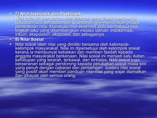 7) Nilal Instrinsik dan Ekstrinsik Nilai intrinsik merupakan nilai dalaman yang dapat membentuk kekuatan jiwa, perasaan dan kesedaran, dan merupakan proses pembatinan nilai. Manakala nilai ekstrinsik pula bermaksud nilai tingkah laku yang dikembangkan melalui latihan, indoktrinasi, inkuiri, ekspositori, eksposisi, dan sebagainya. 8) Nilai Sosial Nilai sosial ialah nilai yang dimiliki bersama oleh kelompok-kelompok masyarakat. Nilai ini dipersetujui oleh kelompok sosial kerana ia mempunyai kebaikan dan memberi faedah kepada anggota masyarakat berkenaan. Nilai sosial ini menjadi satu ikatan kehidupan yang terarah, terkawal, dan terbatas. Nilai sosial juga berperanan sebagai pendorong kepada perubahan sosial masa kini  yang penuh dengan cabaran dan persaingan. Justeru nilai sosial yang positif akan memberi panduan nilai-nilai yang wajar diamalkan dan dihayati oleh semua orang.  