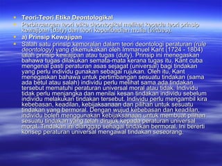 Teori-Teori Etika Deontologikal Perbincangan teori etika deontogikal melihat kepada teori prinsip kewajipan ( duty ) dan teori keperibadian mulia ( virtues ). a) Prinsip Kewajipan Salah satu prinsip kemoralan dalam teori deontologi peraturan  (rule deontology)  yang dikemukakan oleh Immanuel Kant (1724 - 1804) ialah prinsip kewajipan atau tugas (duty).  Prinsip ini menegaskan bahawa tugas dilakukan semata-mata kerana tugas itu. Kant cuba mengenal pasti peraturan asas sejagat (universal) bagi tindakan yang perlu individu gunakan sebagai rujukan. Oleh itu, Kant menegaskan bahawa untuk pertimbangan sesuatu tindakan (sama ada betul atau salah) individu perlu melihat sama ada tindakan tersebut mematuhi peraturan universal moral atau tidak.  Individu tidak perlu menjangka dan menilai kesan tindakan individu sebelum individu melakukan tindakan tersebut. Individu perlu mengambil kira kebebasan, keadilan, kebijaksanaan dan pilihan untuk sesuatu tindakan yang bermoral. Dengan wujud kebebasan dan keadilan, individu boleh menggunakan kebijaksanaan untuk membuat pilihan sesuatu tindakan yang telah dirujuk kepada peraturan universal moral. Tindakan ini dianggap sehagai tindakan bermoral.  Ini bererti konsep peraturan universal mengawal tindakan seseorang.  