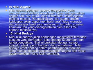 9) Nilai Agama  Nilai agama bertujuan supaya masyarakat yang mempercayai tentang kewujudan Tuhan mengamalkan segala nilai-nilai murni yang disarankan dalam agama masing-masing. Pengaplikasian nilai agama dalam kehidupan akan dapat membaiki taraf hidup manusia dan mencapai hasil yang maksimum terhadap sumber kemakmuran yang dianugerahkan oleh Allah SWT kepada makhluknya.  10) Nilai Budaya Nilai-nilai budaya ialah pandangan masyarakat terhadap sesuatu yang berfaedah, iaitu sebagai keutamaan dan tanda penolakan. Nilai ini berkaitan dengan setiap individu, objek, perhubungan, dan pengalaman. Nilai budaya amat penting dalam pembangunan manusia yang menuju ke arah kecemerlangan Negara dan masa depan tamadun yang lebih gemilang. 