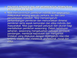 PROSES-PROSES DALAM MEMBENTUK PEMIKIRAN BERASASKAN NILAI Nilai mencerminkan pemikiran individu dan seterusnya masyarakat tentang sesuatu perkara, isu dan cara penyelesaian masalah. Nilai mempengaruhi perkembangan pemikiran dan mencorakkan dimensi pemikiran serta aspek kemoralan dan etika individu dan masyarakat. Nilai juga menjadi petunjuk dan ukuran bagi mentafsirkan pemikiran seseorang. Dalam kehidupan seharian, seseorang mengeluarkan pelbagai pendapat, pandangan, membuat keputusan dan mengambil tindakan yang dilakukan dengan dipengaruhi nilai-nilai tertentu seperti nilai intelektual, profesional, moral dan etika.  
