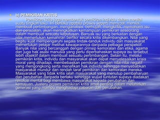 b) PEMIKIRAN KRITIS Pemikiran kritis juga membentuk pemikiran individu dalam menilai suatu tingkah laku. Ini berlaku apabila proses seperti menyoal, menilai, membuat pertimbangan, menganalisis, berhujah, mengkritik, memahami isu dan persoalan, akan meningkatkan kemampuan pemikiran seseorang dalam membuat sesuatu keputusan. Banyak isu yang berkaitan dengan nilai memerlukan kemahiran berfikir secara kritis dikembangkan. Nilai yang begitu kuat mempengaruhi segala tindak-tanduk individu dan masyakarat memerlukan pelajar melihat kewajarannya daripada pelbagai perspektif. Banyak nilai yang bercanggah dengan prinsip kemoralan dan etika, agama dan juga hak asasi manusia yang perlu diperbahaskan supaya isu tersebut lebih objektif dalam membuat sesuatu pertimbangan. Selain itu, melalui pemikiran kritis, individu dan masyarakat akan dapat menyelesaikan krisis moral yang dihadapi, membebaskan pemikiran dengan nilai-nilai negatif yang mengongkong serta menafikan hak individu sehingga menyebabkan masyarakat mundur dan rendah taraf pemikiran dan kemoralan mereka. Masyarakat yang tidak kritis ialah masyarakat yang menutup pembaharuan dan perubahan daripada berlaku sehingga wujud tuntutan supaya diadakan revolusi mental bagi membawa masyarakat kepada perubahan dan kemajuan. Justeru proses pemikiran kritis amat penting dalam melahirkan generasi yang mampu menghadapi cabaran dan perubahan. 