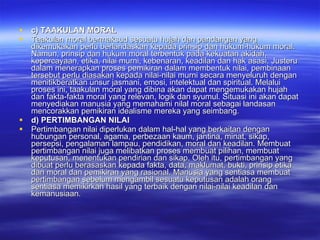 c) TAAKULAN MORAL Taakulan moral bermaksud sesuatu hujah dan pandangan yang dikemukakan perlu berlandaskan kepada prinsip dan hukum-hukum moral. Namun, prinsip dan hukum moral terbentuk pada kekuatan akidah, kepercayaan, etika, nilai murni, kebenaran, keadilan dan hak asasi. Justeru dalam menerapkan proses pemikiran dalam membentuk nilai, pembinaan tersebut perlu diasakan kepada nilai-nilai murni secara menyeluruh dengan menitikberatkan unsur jasmani, emosi, intelektual dan spiritual. Melalui proses ini, taakulan moral yang dibina akan dapat mengemukakan hujah dan fakta-fakta moral yang relevan, logik dan syumul. Situasi ini akan dapat menyediakan manusia yang memahami nilal moral sebagai landasan mencorakkan pemikiran idealisme mereka yang seimbang.  d) PERTIMBANGAN NILAI Pertimbangan nilai diperlukan dalam hal-hal yang berkaitan dengan hubungan personal, agama, perbezaan kaum, jantina, minat, sikap, persepsi, pengalaman lampau, pendidikan, moral dan keadilan.  Membuat pertimbangan nilai juga melibatkan proses membuat pilihan, membuat keputusan, menentukan pendirian dan sikap. Oleh itu, pertimbangan yang dibuat perlu berasaskan kepada fakta, data, maklumat, bukti, prinsip etika dan moral dan pemikiran yang rasional. Manusia yang sentiasa membuat pertimbangan sebelum mengambil sesuatu keputusan adalah orang sentiasa memikirkan hasil yang terbaik dengan nilai-nilai keadilan dan kemanusiaan. 