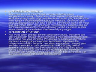 g) PENYELESAIAN MASALAH Kebanyakan isu nilai mementingkan kemahiran berfikir dalam menyelesaikan masalah. Seperti yang dibincangkan, terdapat pelbagai teknik dan strategi berfikir bagi menyelesaikan masalah yang kompleks dan rumit dengan mengembangkan kecekapan intelektual, kemahiran sosial serta kewibawaan moral dan etika. Selain itu, pendekatan agama dan moral juga berperanan dalam menangani dan menyelesaikan masalah sosial dan moral dalam masyarakat kerana pendekatannya lebih menenkan kepada aspek intrinsik yang melahirkan kesedaran diri yang unggul. h) PEMIKIRAN STRATEGIK Nilai wujud dalam pelbagai dimensi kehidupan manusia, khususnya dari segi tindakan dan amalan yang memerlukan pendekatan pendedahan nilai dan analisis nilai yang kompleks. Pendekatan ini memerlukan kemahiran pemikiran strategik yang memerlukan kecerdasan, kepintaran dan kebolehan otak dalam mengolah, menelaah, meramalkan, mengkaji pola, motif dan membuktikan data, peristiwa dan maklumat yang relevan. Pemikiran strategik juga merupakan pemikiran aras tinggi yang sangat penting dalam membuat dan menolak sesuatu hipotesis, membuat kesimpulan dan rumusan, menggunakan teori-teori bagi meramalkan dan membuktikan sesuatu kajian kes dan sebagainya. 