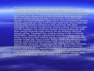Prinsip perintah mutlak ( Categorical Imperative Principle ) Prinsip ini merupakan prinsip moral yang bermaksud peraturan atau undang-undang moral telah dibentuk harus dipatuhi oleh semua orang tanpa pengecualian. Prinsip-prinsip yang tidak mampu melayani semua ejen maka perlu ditolak atau menjadi peraturan moral.  Kemoralan bermula apabila individu menolak prinsip-prinsip yang tidak boleh dijadikan peraturan universal. Dalam hal ini, Kant menjelaskan bahawa individu yang baik dari segi moral dengan tekad baik yang mutlak ialah individu yang sentiasa berkelakuan atau bertindak atas dasar kewajipan atau kerana menghormati undang-undang. Individu ini akan memilih kewajipan dan kepatuhan kepada undang-undang dan tidak akan memilih kecenderungan tertentu jika dia terpaksa membuat sesuatu pilihan. Kewajipan atau undang-undang mutlak ini dikenali, diperihalkan, diperaku dan digambarkan oleh Kant sebagai satu set prinsip moral (yang lebih dikenali sebagai categorical imperative   atau perintah mutlak atau tanpa syarat). Prinsip moral yang ditetapkan oleh individu untuk dirinya sendiri (seperti tidak cakap bohong) mesti dipatuhi oleh orang lain. Dengan kata lain, individu itu mesti bertindak sebagaimana dia inginkan orang lain bertindak. Secara rumusnya, prinsip moral individu itu sewajarnya melambangkan undang-undang yang objektif dan sejagat. Dengan ini menjelaskan bahawa Kant meletakkan konsep pematuhan kepada prinsip sendiri sebagai suatu undang-undang sejagat adalah formula asas prinsip kemoralan.  