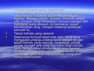 Prinsip bermatlamatkan kemanusian Tekad baik juga mementingkan prinsip kemanusiaan yang menjadi matlamat, bukan alat perlakuan individu. Sebagai contoh, tindakan menculik adalah satu tindakan yang menjadikan manusia sebagai alat mendapat wang tebusan. Ini bermakna, bukan kemanusiaan yang  menjadi matlamat perlakuan penculik itu.  Tekad individu yang rasional Seterusnya formula tekad baik ialah tekad yang menggubal undang-undang moral sejagat dengan tekad individu yang rasional. Contohnya, prinsip jangan mungkir janji yang digunakan bagi individu yang menggunakan prinsip tekad yang rasional. Alasannya orang yang rasional akan berfikir tindakan memungkiri janji akan menyebabkan orang akan hilang kepercayaan. 