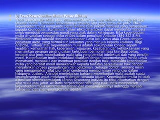 b) Teori Keperibadian Mulia (Virtue Ethics) Teori keperibadian Mulia atau virtue menitikberatkan perwatakan manusia ari segi falsafah moral. Tumpuan persoalannya tentang Apa yang harus aku jadi?. Etika keperibadian mulia mengambil berat tentang budi pekerti manusia yang berasaskan kepada keunggulan. Kemahiran dalam etika diharapkan dapat membantu manusia untuk membuat penaakulan moral yang bijak dalam kehidupan. Eika keperibadian mulia dinyatakan sebagai etika virtues dalam penulisan Aristotle (384-322 S.M). Perkataan virtue berasal daripada perkataan Latin iaitu virtus atau Greek dengan perkataan arete, yang bermaksud kekuatan yang merujuk kepada kelakian. Bagi Aristotle, `virtues' atau keperibadian mulia adalah sekumpulan konsep seperti keadilan, kemurahan hati, keberanian, kejujuran, kesabaran dan kebijaksanaan yang mernainkan peranan penting dalam kehidupan bermoral masa kini.Bagi beliau, terdapat dua jenis keperibadian mulia iaitu yang bersifat intelektual dan yang bersifat moral. Keperibadian mulia intelektual dikaitkan dengan kecemerlangan minda untuk memahami, menaakul dan membuat penilaian dengan baik. Manakala keperibadian mulia yang bersifat moral menekankan kepada tuntutan berkelakuan baik dengan menjalankan proses pengulangan dan pelaziman. Sebagai contoh, seorang insan yang mengamalkan sifat jujur akan cenderung menjadi insan yang jujur dalam hidupnya. Justeru, Aristotle menjelaskan bahawa keperibadian mulia adalah suatu kecenderungan untuk melakunya dengan sesuatu tujuan. Keperibadian mulia ini tidak dihasilkan secara semulajadi kerana seseorang individu itu tidak dikudratkan dengan sifat mulia atau jahat. Aristotle berpendapat cara yang baik untuk memperoleh keperibadian mulia ialah melalui latihan dan mengamalkannya sehingga menjadi kebiasaan dan menyenangkan diri sendiri. 