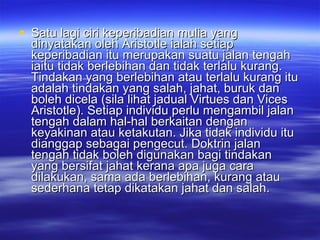 Satu lagi ciri keperibadian mulia yang dinyatakan oleh Aristotle ialah setiap keperibadian itu merupakan suatu jalan tengah iaitu tidak berlebihan dan tidak terlalu kurang. Tindakan yang berlebihan atau terlalu kurang itu adalah tindakan yang salah, jahat, buruk dan boleh dicela (sila lihat jadual Virtues dan Vices Aristotle). Setiap individu perlu mengambil jalan tengah dalam hal-hal berkaitan dengan keyakinan atau ketakutan. Jika tidak individu itu dianggap sebagai pengecut. Doktrin jalan tengah tidak boleh digunakan bagi tindakan yang bersifat jahat kerana apa juga cara dilakukan, sama ada berlebihan, kurang atau sederhana tetap dikatakan jahat dan salah. 
