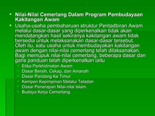 Nilai-Nilai Cemerlang Dalam Program Pembudayaan Kakitangan Awam Usaha-usaha pembaharuan struktur Pentadbiran Awam melalui dasar-dasar yang diperkenalkan tidak akan mendatangkan hasil sekiranya kakitangan awam tidak bersedia untuk melaksanakan dasar-dasar tersebut. Oleh itu, satu usaha untuk membudayakan kakitangan awam dengan nilai-nilai cemerlang telah dilaksanakan. Bagi memupuk nilai-nilai cemerlang, beberapa dasar dan garis panduan telah diperkenalkan iaitu Etika Perkhidmatan Awam  Dasar Bersih, Cekap, dan Amanah  Dasar Pandang Ke Timur Kempen Kepimpinan Melalui Teladan Dasar Penerapan Nilai-nilai Islam. Budaya Kerja Cemerlang 