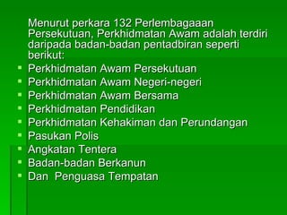 Menurut perkara 132 Perlembagaaan Persekutuan, Perkhidmatan Awam adalah terdiri daripada badan-badan pentadbiran seperti berikut: Perkhidmatan Awam Persekutuan Perkhidmatan Awam Negeri-negeri Perkhidmatan Awam Bersama Perkhidmatan Pendidikan Perkhidmatan Kehakiman dan Perundangan Pasukan Polis Angkatan Tentera Badan-badan Berkanun Dan  Penguasa Tempatan 