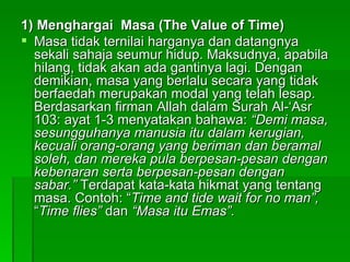 1) Menghargai  Masa (The Value of Time) Masa tidak ternilai harganya dan datangnya sekali sahaja seumur hidup. Maksudnya, apabila hilang, tidak akan ada gantinya lagi. Dengan demikian, masa yang berlalu secara yang tidak berfaedah merupakan modal yang telah lesap. Berdasarkan firman Allah dalam Surah Al-‘Asr 103: ayat 1-3 menyatakan bahawa:  “Demi masa, sesungguhanya manusia itu dalam kerugian, kecuali orang-orang yang beriman dan beramal soleh, dan mereka pula berpesan-pesan dengan kebenaran serta berpesan-pesan dengan sabar.”  Terdapat kata-kata hikmat yang tentang masa. Contoh: “ Time and tide wait for no man”,  “ Time flies”  dan  “Masa itu Emas”. 