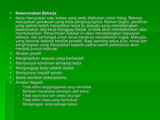 Keseronokan Bekerja Kerja merupakan satu beban yang perlu dilakukan untuk hidup. Bekerja merupakan perlakuan yang tiada penghujungnya. Namun begitu, pendirian yang optimis boleh menjadikan kerja itu sesuatu yang mendatangkan keseronokan.Jika kerja dianggap ibadat, ia tidak akan membebankan atau membosankan. Penerimaan hakikat ini akan mendatangkan kepuasan bekerja, dan semangat untuk terus-menerus menjalankan tugas. Manusia yang seronok bekerja bersifat proaktif. Bagi seorang ketua pula, minat dan penghargaan yang ditunjukkan kepada usaha-usaha pekerjanya akan menjadi punca motivasi.  Amalan positif:  Menghasilkan sesuatu yang berfaedah Mempunyai komitmen terhadap kerja Menganggap kerja adalah ibadat Mempunyai inisiatif sendiri Sedia memberi bekerjasama Amalan Negatif Tidak diberi tanggungjawab yang mencabar Sentiasa mengharap dorongan oleh ketua Tidak dipercayai dan selalui dicurigai Tidak diberi masa yang mencukupi Menganggap  kerja sebagai beban 