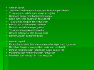 Amalan positif: Jelas dan jitu dalam pemikiran, penulisan dan percakapan Tidak membazir dalam perbelanjaan pejabat Bijaksana dalam membuat pertimbangan Sedia menerima cadangan dan nasihat Tidak tamak pangkat dan kedudukan Berlaku adil dalam semua tindakan Bersifat pemaaf dalam pergaulan Tidak memperagakan kemewahan Senang didampingi oleh semua pihak Bermaruah dan berhemah tinggi Amalan negatif: Kedekut atau berlebihan dalam memnehui keperluan organisasi Bercakap dengan menggunakan perkataan bombastik Bersifat melampau dan keterlaluan dalam semua hal Memperagakan kemewahan dan kedudukan Membazir dan merosakan harta kerajaan 