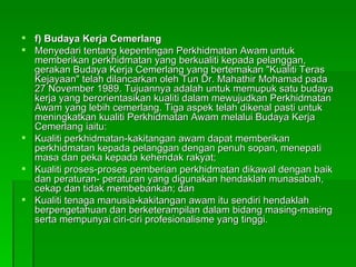 f) Budaya Kerja Cemerlang Menyedari tentang kepentingan Perkhidmatan Awam untuk memberikan perkhidmatan yang berkualiti kepada pelanggan, gerakan Budaya Kerja Cemerlang yang bertemakan "Kualiti Teras Kejayaan" telah dilancarkan oleh Tun Dr. Mahathir Mohamad pada 27 November 1989. Tujuannya adalah untuk memupuk satu budaya kerja yang berorientasikan kualiti dalam mewujudkan Perkhidmatan Awam yang lebih cemerlang. Tiga aspek telah dikenal pasti untuk meningkatkan kualiti Perkhidmatan Awam melalui Budaya Kerja Cemerlang iaitu: Kualiti perkhidmatan-kakitangan awam dapat memberikan perkhidmatan kepada pelanggan dengan penuh sopan, menepati masa dan peka kepada kehendak rakyat; Kualiti proses-proses pemberian perkhidmatan dikawal dengan baik dan peraturan- peraturan yang digunakan hendaklah munasabah, cekap dan tidak membebankan; dan Kualiti tenaga manusia-kakitangan awam itu sendiri hendaklah berpengetahuan dan berketerampilan dalam bidang masing-masing serta mempunyai ciri-ciri profesionalisme yang tinggi. 