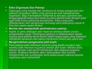 Etika Organisasi Dan Pekerja Gabungan yang mantap dan sempurna di antara pengurusan dan pekerja merupakan faktor yang penting ke arah kesejahteraan organisasi. Bagi memastikan matlamat itu tercapai, peranan dan tanggungjawab kedua-dua pihak itu perlu dikenal pasti dengan jelas agar tidak timbul sebarang perselisihan. Etika yang perlu dititikberatkan oleh pengurusan terhadap para pekerjanya dapat di lihat dari aspek-aspek berikut: Menilai dan memperbaiki perkhidmatan pekerja Aspek ini perlu dilakukan dari masa ke semasa dalam urusan pengendalian tugas. Pentingnya perkara ini dilaksanakan adalah supaya para pekerja benar-benar faham tugas-tugas yang diberikan memenuhi peraturan dan saling membantu antara satu sama lain. Menghindarkan pengamalan pilih kasih Para pekerja perlu diberikan layanan yang seadil mungkin agar mereka tidak merasai wujudnya amalan pilih kasih. Mereka perlu dilayan dengan rasa penuh kemesraan oleh pegawai-pegawai atasan. Suasana demikian akan mewujudkan rasa hormat-menghormati dan sumbangan serta kepercayaan pekerja kepada organisasi akan bertambah. 