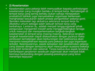 2) Keselamatan  Keselamatan para pekerja lebih memusatkan kepada perlindungan keselamatan yang mungkin berlaku di tempat kerja. Kemalangan di tempat kerja yang sering berlaku bukan sahaja menjejaskan produktiviti bahkan juga menyebabkan organisasi berkenaan menghadapi kesukaran dalam proses pengambilan pekerja ganti. Semakin ketaralah lagi akibatnya sekiranya tempat kerja itu diketahui umum sebagai salah sebuah tempat kerja yang berbahaya. Lantaran itu, adalah menjadi tanggungjawab pihak pengurusan mengambil inisiatif serta menggemblengkan tenaga untuk mewujud dan memperkemaskan langkah-langkah keselamatan di tempat kerja masing­masing. Sekiranya langkah-langkah keselamatan dapat dilaksanakan dengan jayanya maka peratusan kemalangan akan berkurangan dan seterusnya akan menjamin kesejahteraan kepada para pekerja dan juga organisasi terbabit. Kesimpulannya, aspek kebajikan dan keselamatan pekerja yang diawasi dengan sempurna akan mewujudkan suasana bekerja yang lebih tenteram dan selamat. Tanpa kedua-dua aspek tersebut, kemantapan perjalanan sesebuah organisasi akan menjadi tidak bermaya berbanding dengan pesaing-pesaingnya yang terus menempa kejayaan. 