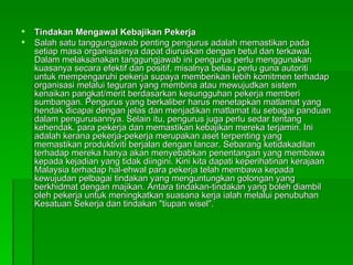 Tindakan Mengawal Kebajikan Pekerja Salah satu tanggungjawab penting pengurus adalah memastikan pada setiap masa organisasinya dapat diuruskan dengan betul dan terkawal. Dalam melaksanakan tanggungjawab ini pengurus perlu menggunakan kuasanya secara efektif dan positif, misalnya beliau perlu guna autoriti untuk mempengaruhi pekerja supaya memberikan lebih komitmen terhadap organisasi melalui teguran yang membina atau mewujudkan sistem kenaikan pangkat/merit berdasarkan kesungguhan pekerja memberi sumbangan. Pengurus yang berkaliber harus menetapkan matlamat yang hendak dicapai dengan jelas dan menjadikan matlamat itu sebagai panduan dalam pengurusannya. Selain itu, pengurus juga perlu sedar tentang kehendak. para pekerja dan memastikan kebajikan mereka terjamin. Ini adalah kerana pekerja-pekerja merupakan aset terpenting yang memastikan produktiviti berjalan dengan lancar. Sebarang ketidakadilan terhadap mereka hanya akan menyebabkan penentangan yang membawa kepada kejadian yang tidak diingini. Kini kita dapati keperihatinan kerajaan Malaysia terhadap hal-ehwal para pekerja telah membawa kepada kewujudan pelbagai tindakan yang menguntungkan golongan yang berkhidmat dengan majikan. Antara tindakan-tindakan yang boleh diambil oleh pekerja untuk meningkatkan suasana kerja ialah melalui penubuhan Kesatuan Sekerja dan tindakan "tiupan wisel". 