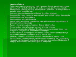 Kesatuan Sekerja Dalam sesebuah masyarakat yang adil, Kesatuan Sekerja memainkan peranan penting untuk membela nasib ahli-ahli pertubuhannya. Berdasarkan kepada keperihatinan kerajaan terhadap pekerja-pekerja itulah maka wujudnya kesatuan yang bertujuan seperti berikut: Membolehkan pekerja-pekerja melibatkan diri dalam kesatuan. Menggalakkan tawar-menawar secara kolektif antara pihak majikan dan pekerja.  Meningkatkan taraf hidup pekerja. Menambahkan produktiviti pekerja. Menyediakan kemudahan keselamatan yang lebih semasa menjalani tugas di dalam dan di luar masa kerja. Tujuan sebenar diwujudkan Kesatuan Sekerja adalah untuk: Mengurangkan bidang kuasa pengurusan terhadap pekerja; Membolehkan pekerja melibatkan diri dalam pembentukan dasar-dasar yang menyentuh kebajikan dan perkhidmatan kakitangan; Memaksimumkan pembangunan ahli secara keseluruhannya dan tidak hanya tertumpu kepada individu-individu tertentu sahaja; dan Menerajui pertumbuhan ahli-ahli kesatuan dan meluaskan pengaruhnya.  Pertubuhan yang mewakili para pekerja ini memperjuangkan hak bersuara dan hak asasi mereka, seperti kadar bayaran gaji atau upah serta waktu bekerja. Di samping itu membantu untuk mendapatkan pampasan. 