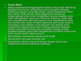 Tiupan Wisel Setiap organisasi bertanggungjawab secara moral untuk melindungi kebajikan pekerjanya, terutamanya untuk mengelak daripada berlakunya sesuatu yang tidak diingini, seperti kecederaan fizikal atau mental. Pada amnya, pihak pengurusan mempunyai tanggungjawab moral untuk mengelakkan sesuatu kejadian yang boleh menyebabkan seseorang menerima akibatnya. Salah satu cara yang dilakukan oleh para pekerja untuk mendedahkan salah laku skandal atau rahsia di dalam organisasi ialah tiupan wisel. la merupakan suatu tindakan yang dilakukan oleh pekerja untuk memberitahu kepada pihak awam tentang sebarang kesilapan majikan yang tidak bermoral atau menyalahi undang-undang. Keadaan-keadaan yang boleh mengakibatkan tindakan tiupan wisel boleh diambil adalah seperti berikut: Menyebabkan kecederaan kepada pihak ketiga Mencerobohi hak asasi manusia; dan Mengadakan aktiviti yang bertentangan dengan tujuan atau matlamat penubuhan sesebuah organisasi. 