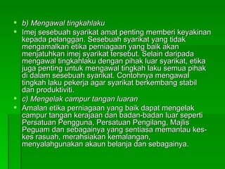 b) Mengawal tingkahlaku Imej sesebuah syarikat amat penting memberi keyakinan kepada pelanggan. Sesebuah syarikat yang tidak mengamalkan etika perniagaan yang baik akan menjatuhkan imej syarikat tersebut. Selain daripada mengawal tingkahlaku dengan pihak luar syarikat, etika juga penting untuk mengawal tingkah laku semua pihak di dalam sesebuah syarikat. Contohnya mengawal tingkah laku pekerja agar syarikat berkembang stabil dan produktiviti. c) Mengelak campur tangan luaran Amalan etika perniagaan yang baik dapat mengelak campur tangan kerajaan dan badan-badan luar seperti Persatuan Pengguna, Persatuan Pengilang, Majlis Peguam dan sebagainya yang sentiasa memantau kes-kes rasuah, merahsiakan kemalangan, menyalahgunakan akaun belanja dan sebagainya.  